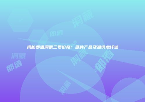 揭秘郎酒洞藏三号价格：多种产品及知识点详述