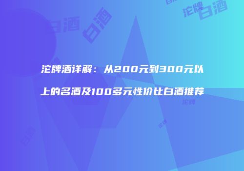 沱牌酒详解：从200元到300元以上的名酒及100多元性价比白酒推荐