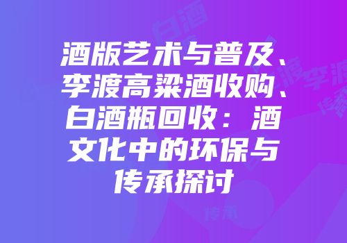 酒版艺术与普及、李渡高粱酒收购、白酒瓶回收：酒文化中的环保与传承探讨