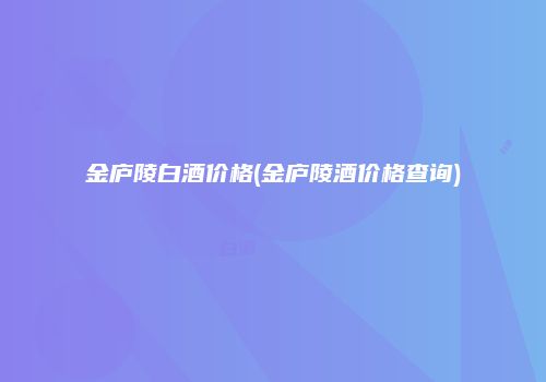 金庐陵白酒价格(金庐陵酒价格查询)