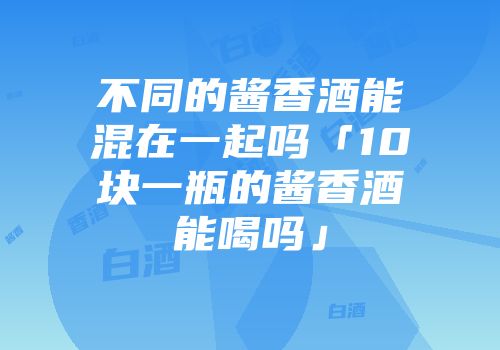 不同的酱香酒能混在一起吗「10块一瓶的酱香酒能喝吗」