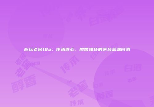 陈坛老窖18a：传承匠心，醇香独特的茅台高端白酒