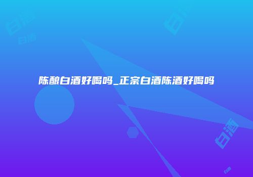 陈酿白酒好喝吗_正宗白酒陈酒好喝吗