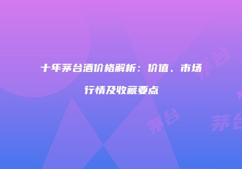 十年茅台酒价格解析：价值、市场行情及收藏要点