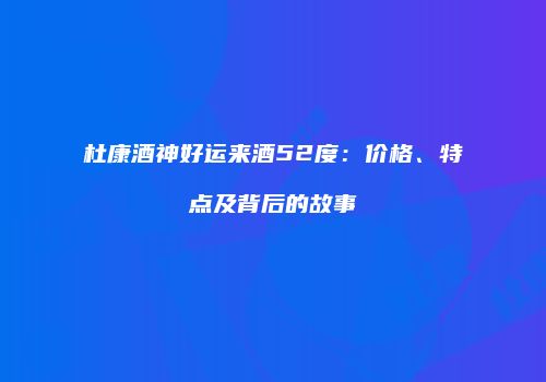 杜康酒神好运来酒52度：价格、特点及背后的故事