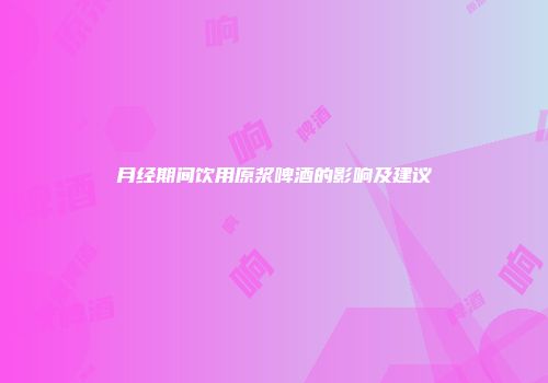 月经期间饮用原浆啤酒的影响及建议