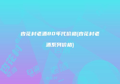 杏花村老酒80年代价格(杏花村老酒系列价格)