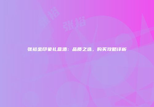 张裕金印象礼盒酒：品质之选，购买攻略详析