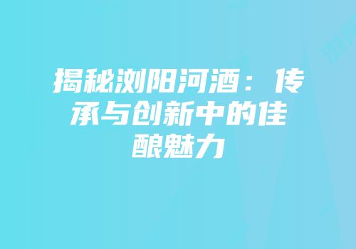揭秘浏阳河酒：传承与创新中的佳酿魅力