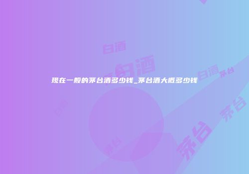 现在一般的茅台酒多少钱_茅台酒大概多少钱