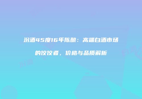 汾酒45度16年陈酿：高端白酒市场的佼佼者，价格与品质解析