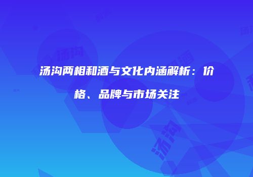 汤沟两相和酒与文化内涵解析：价格、品牌与市场关注