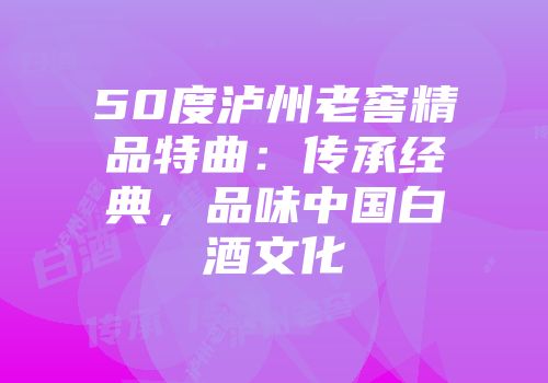50度泸州老窖精品特曲：传承经典，品味中国白酒文化