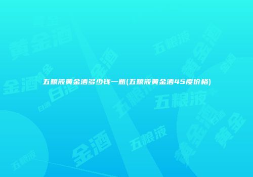 五粮液黄金酒多少钱一瓶(五粮液黄金酒45度价格)