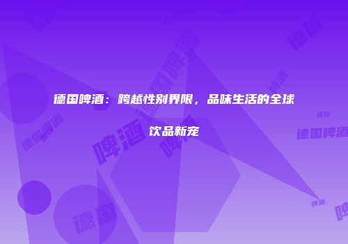 德国啤酒：跨越性别界限，品味生活的全球饮品新宠