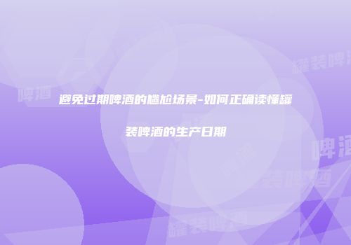 避免过期啤酒的尴尬场景-如何正确读懂罐装啤酒的生产日期