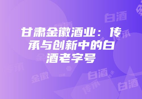 甘肃金徽酒业：传承与创新中的白酒老字号