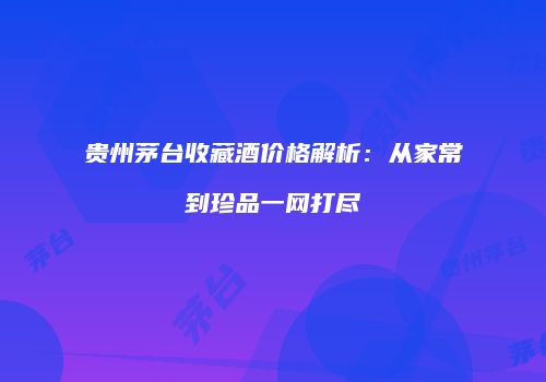 贵州茅台收藏酒价格解析：从家常到珍品一网打尽