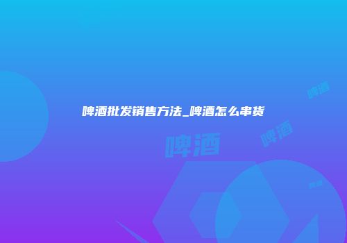 啤酒批发销售方法_啤酒怎么串货