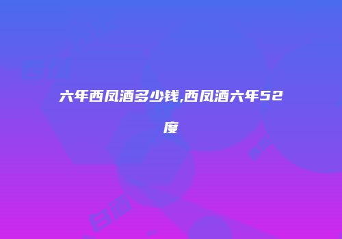 六年西凤酒多少钱,西凤酒六年52度