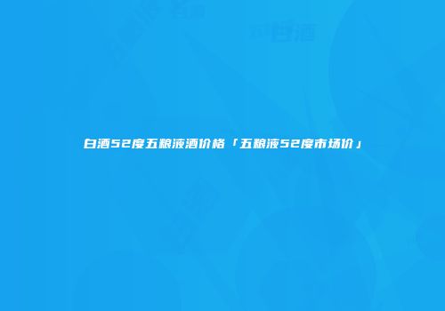 白酒52度五粮液酒价格「五粮液52度市场价」