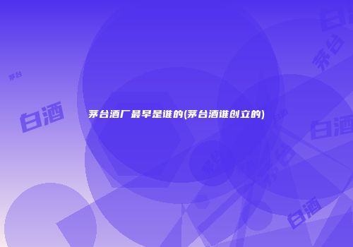 茅台酒厂最早是谁的(茅台酒谁创立的)