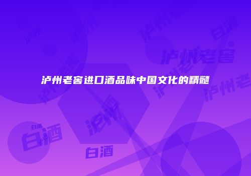 泸州老窖进口酒品味中国文化的精髓