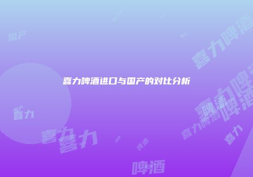 喜力啤酒进口与国产的对比分析