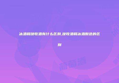 冰酒和晚收酒有什么区别,晚收酒和冰酒酿造的区别