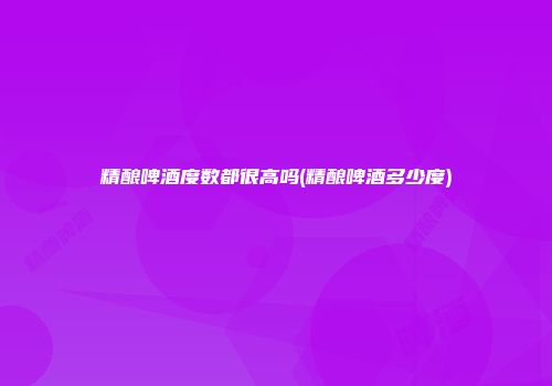 精酿啤酒度数都很高吗(精酿啤酒多少度)