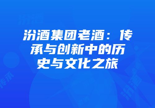 汾酒集团老酒：传承与创新中的历史与文化之旅