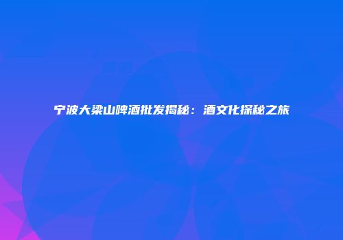 宁波大梁山啤酒批发揭秘：酒文化探秘之旅