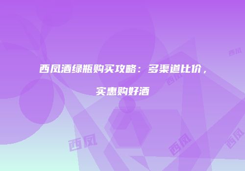 西凤酒绿瓶购买攻略：多渠道比价，实惠购好酒