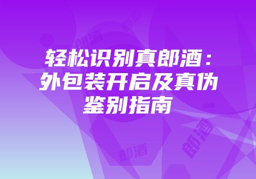 轻松识别真郎酒：外包装开启及真伪鉴别指南
