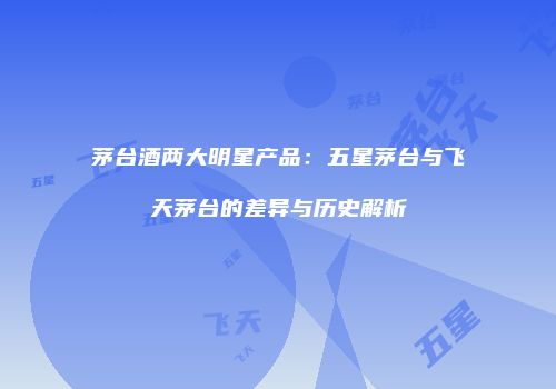 茅台酒两大明星产品：五星茅台与飞天茅台的差异与历史解析