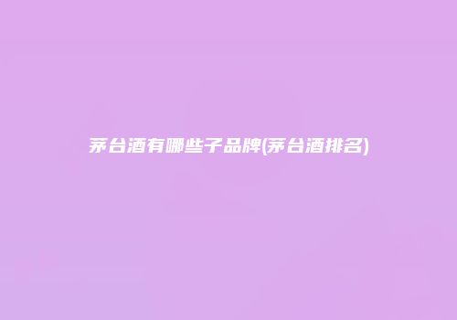 茅台酒有哪些子品牌(茅台酒排名)