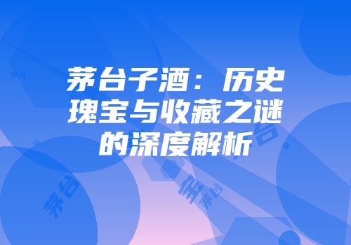 茅台子酒：历史瑰宝与收藏之谜的深度解析