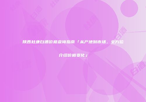 陕西杜康白酒价格查询指南「从产地到市场，全方位介绍价格变化」