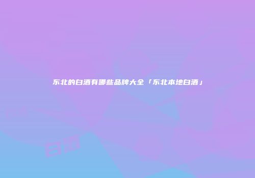 东北的白酒有哪些品牌大全「东北本地白酒」