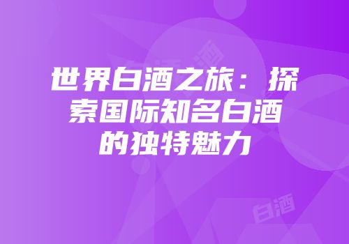 世界白酒之旅：探索国际知名白酒的独特魅力