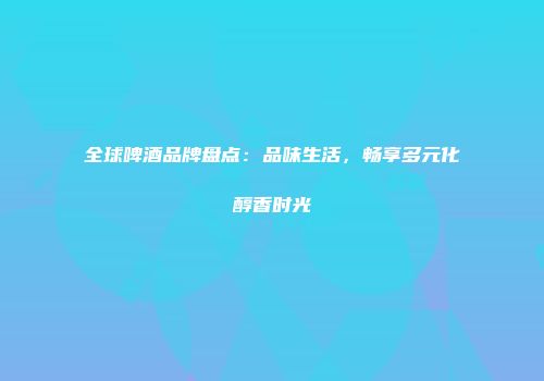 全球啤酒品牌盘点：品味生活，畅享多元化醇香时光