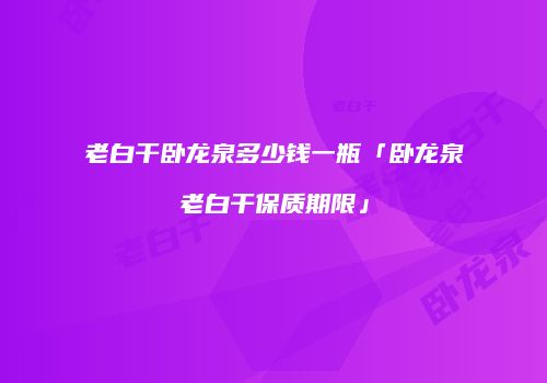 老白干卧龙泉多少钱一瓶「卧龙泉老白干保质期限」