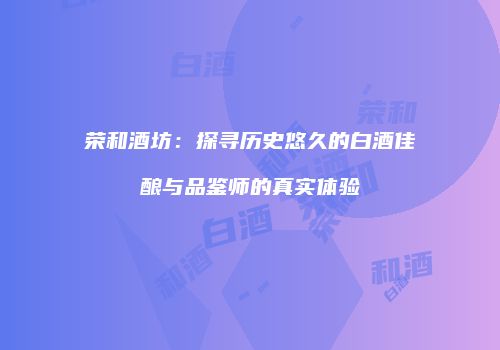 荣和酒坊：探寻历史悠久的白酒佳酿与品鉴师的真实体验