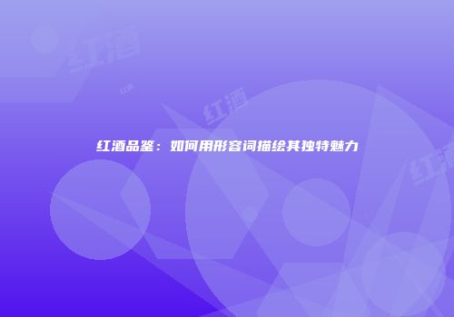 红酒品鉴：如何用形容词描绘其独特魅力