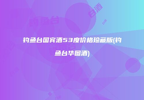 钓鱼台国宾酒53度价格珍藏版(钓鱼台华图酒)