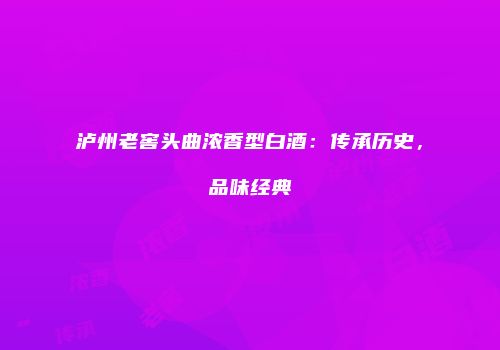 泸州老窖头曲浓香型白酒：传承历史，品味经典