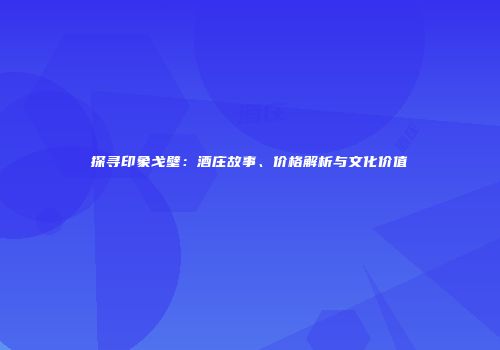 探寻印象戈壁：酒庄故事、价格解析与文化价值
