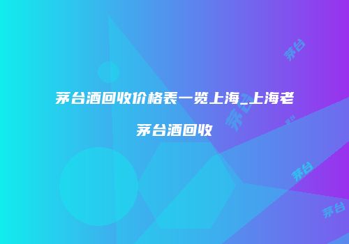茅台酒回收价格表一览上海_上海老茅台酒回收