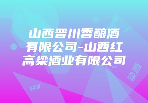 山西晋川香酿酒有限公司-山西红高梁酒业有限公司