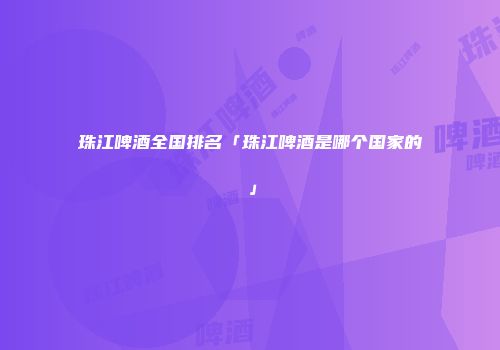 珠江啤酒全国排名「珠江啤酒是哪个国家的」
